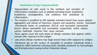 Mechanism of Type-I hypersensitivity
• Degranulation of cells result in the synthesis and secretion of
inflammatory mediators such as platelet-activating factor, leukotreins,
bradykinins, prostaglandins, and cytokines that contribute to
inflammation.
• The reaction is amplified by PAF (platelet activation factor) that causes platelet
aggregation and release of histamine, heparin and vasoactive amines. Eosinophil
chemotactic factor of anaphylaxis (ECF-A) and neutrophil chemotactic
factors attract eosinophils and neutrophils, respectively, which release
various hydrolytic enzymes that cause necrosis
• These agents cause the early phase of allergic reactions that appears within
minutes after exposure to the antigen.
• Late phase allergic reactions may begin several hours after exposure to antigen.
• Cell-bound IgE on the surface of basophils of sensitive individuals binds a
substance called histamine releasing factor (possibly produced by macrophages
and B-lymphocytes) causing further histamine release
 