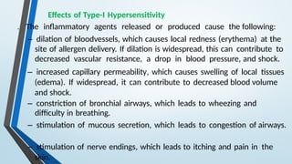 Effects of Type-I Hypersensitivity
. The inflammatory agents released or produced cause the following:
– dilation of bloodvessels, which causes local redness (erythema) at the
site of allergen delivery. If dilation is widespread, this can contribute to
decreased vascular resistance, a drop in blood pressure, and shock.
– increased capillary permeability, which causes swelling of local tissues
(edema). If widespread, it can contribute to decreased blood volume
and shock.
– constriction of bronchial airways, which leads to wheezing and
difficulty in breathing.
– stimulation of mucous secretion, which leads to congestion of airways.
– stimulation of nerve endings, which leads to itching and pain in the
skin.
 