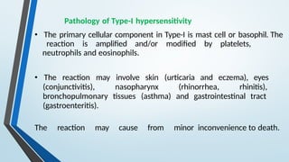 Pathology of Type-I hypersensitivity
• The primary cellular component in Type-I is mast cell or basophil. The
reaction is amplified and/or modified by platelets,
neutrophils and eosinophils.
• The reaction may involve skin (urticaria and eczema), eyes
(conjunctivitis), nasopharynx (rhinorrhea, rhinitis),
bronchopulmonary tissues (asthma) and gastrointestinal tract
(gastroenteritis).
The reaction may cause from minor inconvenience to death.
 