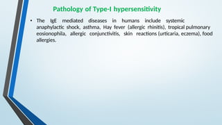 Pathology of Type-I hypersensitivity
• The IgE mediated diseases in humans include systemic
anaphylactic shock, asthma, Hay fever (allergic rhinitis), tropical pulmonary
eosionophila, allergic conjunctivitis, skin reactions (urticaria, eczema), food
allergies.
 
