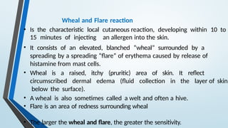 Wheal and Flare reaction
• Is the characteristic local cutaneous reaction, developing within 10 to
15 minutes of injecting an allergen into the skin.
• It consists of an elevated, blanched “wheal” surrounded by a
spreading by a spreading “flare” of erythema caused by release of
histamine from mast cells.
• Wheal is a raised, itchy (pruritic) area of skin. It reflect
circumscribed dermal edema (fluid collection in the layer of skin
below the surface).
• A wheal is also sometimes called a welt and often a hive.
• Flare is an area of redness surrounding wheal
• The larger the wheal and flare, the greater the sensitivity.
 