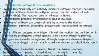 Characteristics of Type II Hypersensitivity
• Type II hypersensitivity are antibody mediated cytotoxic reactions occurring
when an antibody binds to antigens located on the surface of cells
(usually RBCs). The reaction time is minutes to hours.
• It is mediated, primarily, by antibodies of IgM or IgG class.
• The bound antibody can cause cell lysis by activating the classical
complement pathway, promoting phagocytosis (opsonization) or through
ADCC.
• Many different antigens may trigger this cell destruction, but an infection in
a genetically predisposed animal appears to be a major triggering pathway.
• Antigens are normally endogenous, although exogenous chemicals (haptens,
such as ivy or drugs) that can attach to cell membranes can also induce type II
reactions.
• Autoimmune haemolytic anaemia, Blood transfusion reactions,
Erythroblastosis fetalis, drug-induced hemolytic anemia,
 