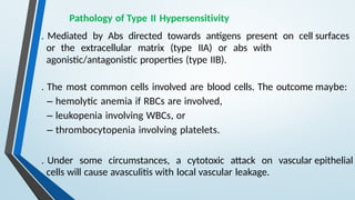 Pathology of Type II Hypersensitivity
. Mediated by Abs directed towards antigens present on cell surfaces
or the extracellular matrix (type IIA) or abs with
agonistic/antagonistic properties (type IIB).
. The most common cells involved are blood cells. The outcome maybe:
– hemolytic anemia if RBCs are involved,
– leukopenia involving WBCs, or
– thrombocytopenia involving platelets.
. Under some circumstances, a cytotoxic attack on vascular epithelial
cells will cause avasculitis with local vascular leakage.
 