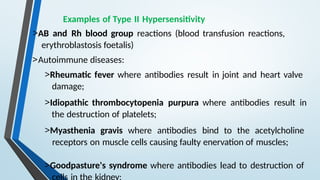 Examples of Type II Hypersensitivity
>AB and Rh blood group reactions (blood transfusion reactions,
erythroblastosis foetalis)
>Autoimmune diseases:
>Rheumatic fever where antibodies result in joint and heart valve
damage;
>Idiopathic thrombocytopenia purpura where antibodies result in
the destruction of platelets;
>Myasthenia gravis where antibodies bind to the acetylcholine
receptors on muscle cells causing faulty enervation of muscles;
>Goodpasture's syndrome where antibodies lead to destruction of
 
