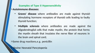 Examples of Type II Hypersensitivity
>Autoimmune diseases:
• Graves' disease where antibodies are made against thyroid-
stimulating hormone receptors of thyroid cells leading to faulty
thyroid function;
• Multiple sclerosis where antibodies are made against the
oligodendroglial cells that make myelin, the protein that forms
the myelin sheath that insulates the nerve fiber of neurons in
the brain and spinal cord;
>Some drug reactions,e.g. penicillin
> Bovine Neonatal Pancytopenia
 