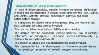 Characteristics of Type III Hypersensitivity
• In type III hypersensitivity, soluble immune complexes are formed
in blood and are deposited in various tissues (typically the skin, kidney
and joints), activate classical complement pathway and cause
inflammatory damage.
• It is mediated by soluble immune complexes. They are mostly of IgG
class, although IgM may also be involved.
• The reaction takes hours todays (3-10 hours) to develop.
• The antigen may be exogenous (chronic bacterial, viral or parasitic
infections), or endogenous (non-organ specific autoimmunity: e.g.,
Systemic Lupus Erythematosus-SLE).
• The antigen is soluble and not attached to the organ involved.
• The prerequisite for the development of immune-complex disease
is the persistent presence of soluble antigen and antibody.
 