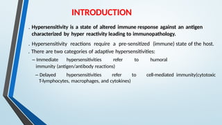 INTRODUCTION
. Hypersensitivity is a state of altered immune response against an antigen
characterized by hyper reactivity leading to immunopathology.
. Hypersensitivity reactions require a pre-sensitized (immune) state of the host.
. There are two categories of adaptive hypersensitivities:
– Immediate hypersensitivities refer to humoral
immunity (antigen/antibody reactions)
– Delayed hypersensitivities refer to cell-mediated immunity(cytotoxic
T-lymphocytes, macrophages, and cytokines)
 