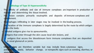 Pathology of Type III Hypersensitivity
. The affinity of antibody and size of immune complexes are important in production of
disease and determining the tissue involved.
. The lesion contains primarily neutrophils and deposits of immune complexes and
complement.
. Macrophages infiltrating in later stages may be involved in the healing process.
. The location of the immune complexes is largely determined by the route by which antigen
enters the body:
– Inhaled antigens give rise to apneumonitis,
– antigens that enter through the skin cause local skin lesions, and
– antigens that access the bloodstream form immune complexes that are deposited
in renal glomeruli or joints.
. Clinical signs are therefore variable but may include fever, cutaneous signs,
polyarthritis, ataxia, behavior change, or nonspecific signs such as vomiting, diarrhea, or
 