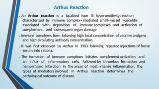 Arthus Reaction
. An Arthus reaction is a localized type III hypersensitivity reaction
characterized by immune complex– mediated small- vessel vasculitis
associated with deposition of immune complexes and activation of
complement, and consequent organ damage
. Immune complexes form following high local concentration of vaccine antigens
and high circulating antibody concentration.
. It was first observed by Arthus in 1903 following repeated injections of horse
serum into rabbits.
. The formation of immune complexes initiates complement activation and
an influx of inflammatory cells, followed by thrombus formation and
hemorrhagic infarction in the areas of most intense inflammation; the
types of mediators involved in Arthus reaction determines the
pathological outcome of disease.
 