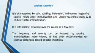 Arthus Reaction
It is characterized by pain, swelling, induration, and edema beginning
several hours after immunization and usually reaching a peak 12 to
36 hours after immunization.
It is self-limiting, resolving over the course of a few days.
The frequency and severity can be lessened by spacing
immunizations more widely, as has been recommended for
tetanus-diphtheria toxoid booster injections.
 