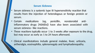 Serum Sickness
• Serum sickness is a systemic type III hypersensitivity reaction that
results from the injection of heterologous or foreign protein or
serum.
• Certain medications (eg, penicillin, nonsteroidal anti-
inflammatory drugs [NSAIDs]) have also been associated with
serum sickness– like reactions.
• These reactions typically occur 1 to 3 weeks after exposure to the drug,
but may occur as early as 1 to 24 hours afterward.
• Clinical manifestations include general malaise, fever, urticaria,
artheralgia, eosinophilia, splenomegaly and lymphadenopathy.
 
