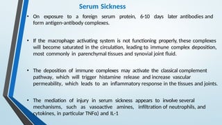 Serum Sickness
• On exposure to a foreign serum protein, 6-10 days later antibodies and
form antigen-antibody complexes.
• If the macrophage activating system is not functioning properly, these complexes
will become saturated in the circulation, leading to immune complex deposition,
most commonly in parenchymal tissues and synovial joint fluid.
• The deposition of immune complexes may activate the classical complement
pathway, which will trigger histamine release and increase vascular
permeability, which leads to an inflammatory response in the tissues and joints.
• The mediation of injury in serum sickness appears to involve several
mechanisms, such as vasoactive amines, infiltration of neutrophils, and
cytokines, in particular TNFα) and IL-1
 