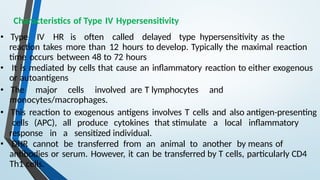 Characteristics of Type IV Hypersensitivity
• Type IV HR is often called delayed type hypersensitivity as the
reaction takes more than 12 hours to develop. Typically the maximal reaction
time occurs between 48 to 72 hours
• It is mediated by cells that cause an inflammatory reaction to either exogenous
or autoantigens
• The major cells involved are T lymphocytes and
monocytes/macrophages.
• This reaction to exogenous antigens involves T cells and also antigen-presenting
cells (APC), all produce cytokines that stimulate a local inflammatory
response in a sensitized individual.
• DHR cannot be transferred from an animal to another by means of
antibodies or serum. However, it can be transferred by T cells, particularly CD4
Th1 cells.
 