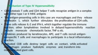 Mechanism of Type IV Hypersensitivity
• CD8 cytotoxic T cells and CD4 helper T cells recognize antigen in a complex
with either type I or II MHC antigens
• The antigen-presenting cells in this case are macrophages and they release
interleukin 1, which further stimulates the proliferation of CD4 cells.
• These cells release IL-2 and IFN-λ, which together regulate the immune
reaction; other lymphokines involved in delayed hypersensitivity reaction
include monocyte chemotactic factor, TNF α etc.
• Cytokines produced by keratinocytes, APC, and T cells recruit antigen-
nonspecific T cells and macrophages to participate in a local inflammatory
reaction.
• Activated CD8 cells destroy target cells on contact, while activated
macrophages produce hydrolytic enzymes and, transform into
multinucleated giant cells.
 