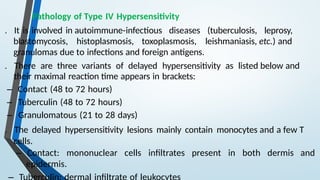Pathology of Type IV Hypersensitivity
. It is involved in autoimmune-infectious diseases (tuberculosis, leprosy,
blastomycosis, histoplasmosis, toxoplasmosis, leishmaniasis, etc.) and
granulomas due to infections and foreign antigens.
. There are three variants of delayed hypersensitivity as listed below and
their maximal reaction time appears in brackets:
– Contact (48 to 72 hours)
– Tuberculin (48 to 72 hours)
– Granulomatous (21 to 28 days)
. The delayed hypersensitivity lesions mainly contain monocytes and a few T
cells.
– Contact: mononuclear cells infiltrates present in both dermis and
epidermis.
 