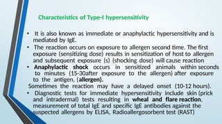 Characteristics of Type-I hypersensitivity
• It is also known as immediate or anaphylactic hypersensitivity and is
mediated by IgE.
• The reaction occurs on exposure to allergen second time. The first
exposure (sensitizing dose) results in sensitization of host to allergen
and subsequent exposure (s) (shocking dose) will cause reaction
• Anaphylactic shock occurs in sensitized animals within seconds
to minutes (15-30after exposure to the allergen) after exposure
to the antigen, (allergen).
Sometimes the reaction may have a delayed onset (10-12 hours).
• Diagnostic tests for immediate hypersensitivity include skin (prick
and intradermal) tests resulting in wheal and flare reaction,
measurement of total IgE and specific IgE antibodies against the
suspected allergens by ELISA, Radioallergosorbent test (RAST)
 