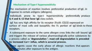 Mechanism of Type-I hypersensitivity
• The mechanism of reaction involves preferential production of IgE, in
response to certain antigens (allergens).
• Individuals prone to type-I hypersensitivity preferentially produce
IL-4 and IL-13 that favor IgE class switch.
• IgE has very high affinity for its receptor (FcεIII; CD23) expressed on
surface of mast cells and basophils; the Fc portion of IgE binds to these
receptors.
• A subsequent exposure to the same allergen cross links the cell- bound IgE
and triggers the release of various pharmacologically active substances by
a process called as ‘degranulation ’; mast cell degranulation is preceded
by increased Ca++ influx, which is acrucial process.
• These agents cause the early phase of allergic reactions that appears
within minutes after exposure to the antigen.
 
