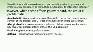 • Vasodilation and increased vascular permeability usher in plasma and
inflammatory cells (such as esinophils, neutrophils) to attack the pathogen
However, when these effects go overboard, the result is
problematic:
• Anaphylactic shock – extreme smooth muscle contraction compromises
control of the bladder and GI tract and causes bronchiole constriction
• Allergic rhinitis – excess mucous is released. More commonly known as
hay fever, this ailment affects 10% of the US population
• Food allergies – a variety of symptoms
• Asthma – bronchoconstriction and excess mucous
 