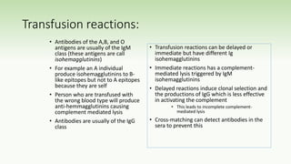 Transfusion reactions:
• Antibodies of the A,B, and O
antigens are usually of the IgM
class (these antigens are call
isohemagglutinins)
• For example an A individual
produce isohemagglutinins to B-
like epitopes but not to A epitopes
because they are self
• Person who are transfused with
the wrong blood type will produce
anti-hemmagglutinins causing
complement mediated lysis
• Antibodies are usually of the IgG
class
• Transfusion reactions can be delayed or
immediate but have different Ig
isohemagglutinins
• Immediate reactions has a complement-
mediated lysis triggered by IgM
isohemagglutinins
• Delayed reactions induce clonal selection and
the productions of IgG which is less effective
in activating the complement
• This leads to incomplete complement-
mediated lysis
• Cross-matching can detect antibodies in the
sera to prevent this
 