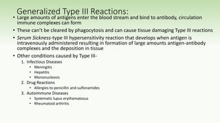 Generalized Type III Reactions:
• Large amounts of antigens enter the blood stream and bind to antibody, circulation
immune complexes can form
• These can’t be cleared by phagocytosis and can cause tissue damaging Type III reactions
• Serum Sickness-type III hypersensitivity reaction that develops when antigen is
intravenously administered resulting in formation of large amounts antigen-antibody
complexes and the deposition in tissue
• Other conditions caused by Type III-
1. Infectious Diseases
• Meningitis
• Hepatitis
• Mononucleosis
2. Drug Reactions
• Allergies to penicillin and sulfonamides
3. Autoimmune Diseases
• Systematic lupus erythematosus
• Rheumatoid arthritis
 