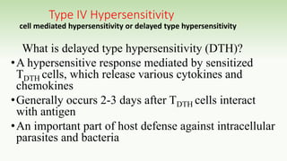 Type IV Hypersensitivity
cell mediated hypersensitivity or delayed type hypersensitivity
What is delayed type hypersensitivity (DTH)?
•A hypersensitive response mediated by sensitized
TDTH cells, which release various cytokines and
chemokines
•Generally occurs 2-3 days after TDTH cells interact
with antigen
•An important part of host defense against intracellular
parasites and bacteria
 