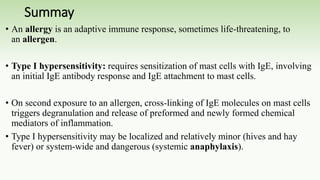 Summay
• An allergy is an adaptive immune response, sometimes life-threatening, to
an allergen.
• Type I hypersensitivity: requires sensitization of mast cells with IgE, involving
an initial IgE antibody response and IgE attachment to mast cells.
• On second exposure to an allergen, cross-linking of IgE molecules on mast cells
triggers degranulation and release of preformed and newly formed chemical
mediators of inflammation.
• Type I hypersensitivity may be localized and relatively minor (hives and hay
fever) or system-wide and dangerous (systemic anaphylaxis).
 