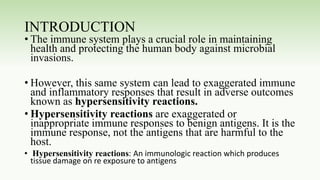 INTRODUCTION
• The immune system plays a crucial role in maintaining
health and protecting the human body against microbial
invasions.
• However, this same system can lead to exaggerated immune
and inflammatory responses that result in adverse outcomes
known as hypersensitivity reactions.
• Hypersensitivity reactions are exaggerated or
inappropriate immune responses to benign antigens. It is the
immune response, not the antigens that are harmful to the
host.
• Hypersensitivity reactions: An immunologic reaction which produces
tissue damage on re exposure to antigens
 