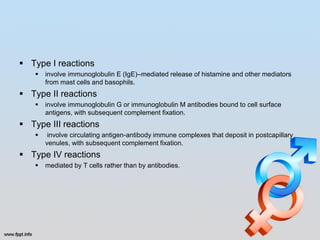  Type I reactions
      involve immunoglobulin E (IgE)–mediated release of histamine and other mediators
       from mast cells and basophils.
 Type II reactions
      involve immunoglobulin G or immunoglobulin M antibodies bound to cell surface
       antigens, with subsequent complement fixation.
 Type III reactions
       involve circulating antigen-antibody immune complexes that deposit in postcapillary
       venules, with subsequent complement fixation.
 Type IV reactions
      mediated by T cells rather than by antibodies.
 