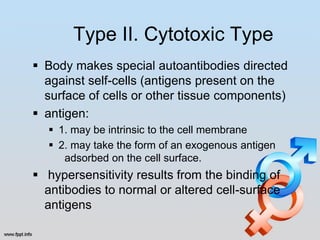 Type II. Cytotoxic Type
 Body makes special autoantibodies directed
  against self-cells (antigens present on the
  surface of cells or other tissue components)
 antigen:
   1. may be intrinsic to the cell membrane
   2. may take the form of an exogenous antigen
     adsorbed on the cell surface.
 hypersensitivity results from the binding of
  antibodies to normal or altered cell-surface
  antigens
 