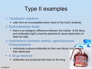 Type II examples
1. Transfusion reactions
    cells from an incompatible donor react w/ the host’s antibody
2. Erythroblastosis fetalis
    there is an antigenic difference between the mother & the fetus,
     and antibodies (IgG) cross the placenta & cause destruction of
     fetal red cells.
3. Autoimmune hemolytic anemia, agranulocytosis,
   throbocytopenia
    individuals produce antibodies to their own blood cells, w/c are
     then destroyed.
 4. Drug reactions
    antibodies are produced that react w/ the drug.
 