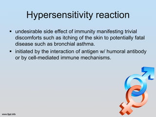 Hypersensitivity reaction
 undesirable side effect of immunity manifesting trivial
  discomforts such as itching of the skin to potentially fatal
  disease such as bronchial asthma.
 initiated by the interaction of antigen w/ humoral antibody
  or by cell-mediated immune mechanisms.
 
