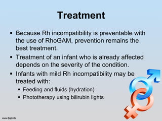 Treatment
 Because Rh incompatibility is preventable with
  the use of RhoGAM, prevention remains the
  best treatment.
 Treatment of an infant who is already affected
  depends on the severity of the condition.
 Infants with mild Rh incompatibility may be
  treated with:
   Feeding and fluids (hydration)
   Phototherapy using bilirubin lights
 