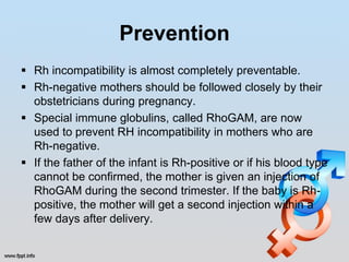 Prevention
 Rh incompatibility is almost completely preventable.
 Rh-negative mothers should be followed closely by their
  obstetricians during pregnancy.
 Special immune globulins, called RhoGAM, are now
  used to prevent RH incompatibility in mothers who are
  Rh-negative.
 If the father of the infant is Rh-positive or if his blood type
  cannot be confirmed, the mother is given an injection of
  RhoGAM during the second trimester. If the baby is Rh-
  positive, the mother will get a second injection within a
  few days after delivery.
 