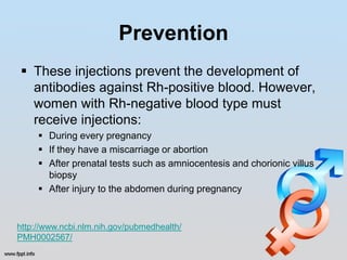 Prevention
 These injections prevent the development of
  antibodies against Rh-positive blood. However,
  women with Rh-negative blood type must
  receive injections:
      During every pregnancy
      If they have a miscarriage or abortion
      After prenatal tests such as amniocentesis and chorionic villus
       biopsy
      After injury to the abdomen during pregnancy


http://www.ncbi.nlm.nih.gov/pubmedhealth/
PMH0002567/
 