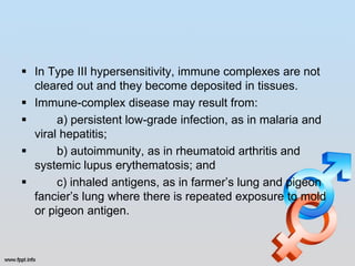  In Type III hypersensitivity, immune complexes are not
  cleared out and they become deposited in tissues.
 Immune-complex disease may result from:
      a) persistent low-grade infection, as in malaria and
  viral hepatitis;
      b) autoimmunity, as in rheumatoid arthritis and
  systemic lupus erythematosis; and
      c) inhaled antigens, as in farmer’s lung and pigeon
  fancier’s lung where there is repeated exposure to mold
  or pigeon antigen.
 