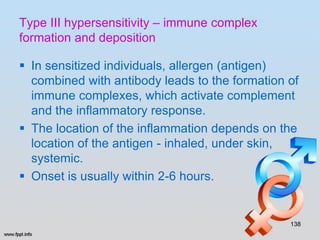 Type III hypersensitivity – immune complex
formation and deposition

 In sensitized individuals, allergen (antigen)
  combined with antibody leads to the formation of
  immune complexes, which activate complement
  and the inflammatory response.
 The location of the inflammation depends on the
  location of the antigen - inhaled, under skin,
  systemic.
 Onset is usually within 2-6 hours.


                                                138
 