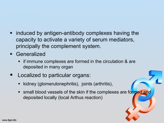  induced by antigen-antibody complexes having the
  capacity to activate a variety of serum mediators,
  principally the complement system.
 Generalized
    if immune complexes are formed in the circulation & are
     deposited in many organ
 Localized to particular organs:
    kidney (glomerulonephritis), joints (arthritis),
    small blood vessels of the skin if the complexes are formed and
     deposited locally (local Arthus reaction)
 