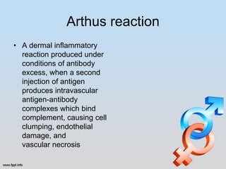 Arthus reaction
• A dermal inflammatory
  reaction produced under
  conditions of antibody
  excess, when a second
  injection of antigen
  produces intravascular
  antigen-antibody
  complexes which bind
  complement, causing cell
  clumping, endothelial
  damage, and
  vascular necrosis
 