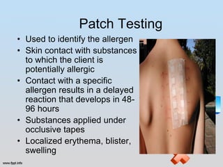 Patch Testing
• Used to identify the allergen
• Skin contact with substances
  to which the client is
  potentially allergic
• Contact with a specific
  allergen results in a delayed
  reaction that develops in 48-
  96 hours
• Substances applied under
  occlusive tapes
• Localized erythema, blister,
  swelling
 