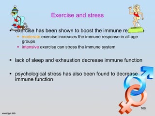 Exercise and stress

 exercise has been shown to boost the immune response
    moderate exercise increases the immune response in all age
     groups
    intensive exercise can stress the immune system


 lack of sleep and exhaustion decrease immune function

 psychological stress has also been found to decrease
  immune function




                                                                  168
 