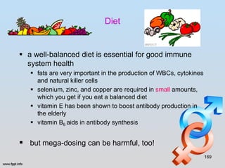 Diet


 a well-balanced diet is essential for good immune
  system health
    fats are very important in the production of WBCs, cytokines
     and natural killer cells
    selenium, zinc, and copper are required in small amounts,
     which you get if you eat a balanced diet
    vitamin E has been shown to boost antibody production in
     the elderly
    vitamin B6 aids in antibody synthesis


 but mega-dosing can be harmful, too!
                                                                    169
 