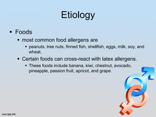 Etiology
 Foods
   most common food allergens are
      peanuts, tree nuts, finned fish, shellfish, eggs, milk, soy, and
       wheat.
   Certain foods can cross-react with latex allergens.
      These foods include banana, kiwi, chestnut, avocado,
       pineapple, passion fruit, apricot, and grape.
 