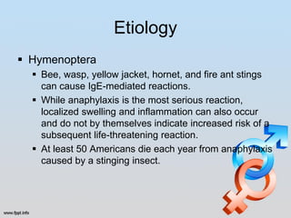 Etiology
 Hymenoptera
   Bee, wasp, yellow jacket, hornet, and fire ant stings
    can cause IgE-mediated reactions.
   While anaphylaxis is the most serious reaction,
    localized swelling and inflammation can also occur
    and do not by themselves indicate increased risk of a
    subsequent life-threatening reaction.
   At least 50 Americans die each year from anaphylaxis
    caused by a stinging insect.
 