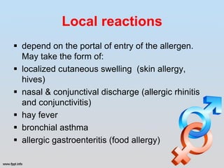 Local reactions
 depend on the portal of entry of the allergen.
  May take the form of:
 localized cutaneous swelling (skin allergy,
  hives)
 nasal & conjunctival discharge (allergic rhinitis
  and conjunctivitis)
 hay fever
 bronchial asthma
 allergic gastroenteritis (food allergy)
 