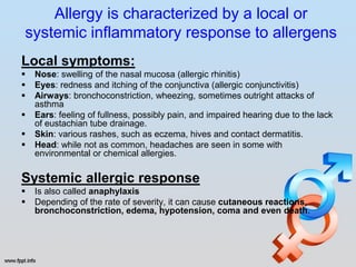 Allergy is characterized by a local or
systemic inflammatory response to allergens
Local symptoms:
   Nose: swelling of the nasal mucosa (allergic rhinitis)
   Eyes: redness and itching of the conjunctiva (allergic conjunctivitis)
   Airways: bronchoconstriction, wheezing, sometimes outright attacks of
    asthma
   Ears: feeling of fullness, possibly pain, and impaired hearing due to the lack
    of eustachian tube drainage.
   Skin: various rashes, such as eczema, hives and contact dermatitis.
   Head: while not as common, headaches are seen in some with
    environmental or chemical allergies.

Systemic allergic response
   Is also called anaphylaxis
   Depending of the rate of severity, it can cause cutaneous reactions,
    bronchoconstriction, edema, hypotension, coma and even death.
 