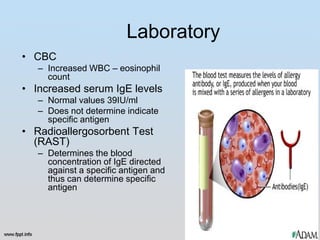 Laboratory
• CBC
   – Increased WBC – eosinophil
     count
• Increased serum IgE levels
   – Normal values 39IU/ml
   – Does not determine indicate
     specific antigen
• Radioallergosorbent Test
  (RAST)
   – Determines the blood
     concentration of IgE directed
     against a specific antigen and
     thus can determine specific
     antigen
 