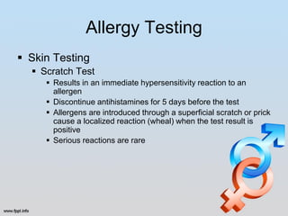 Allergy Testing
 Skin Testing
   Scratch Test
      Results in an immediate hypersensitivity reaction to an
       allergen
      Discontinue antihistamines for 5 days before the test
      Allergens are introduced through a superficial scratch or prick
       cause a localized reaction (wheal) when the test result is
       positive
      Serious reactions are rare
 
