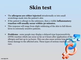 Skin test
   The allergens are either injected intradermally or into small
    scratchings made into the patient's skin
   If the patient is allergic to the substance, then a visible inflammatory
    reaction will usually occur within 30 minutes.
   This response will range from slight reddening of the skin to full-blown
    hives in extremely sensitive patients.

   Problems: some people may display a delayed-type hypersensitivity
    (DTH) reaction which can occur as far as 6 hours after application of the
    allergen and last up to 24 hours. This can also cause serious long-lasting
    tissue damage to the affected area. These types of serious reactions are quite
    rare.
 
