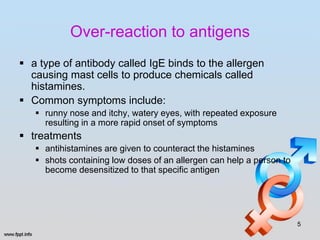 Over-reaction to antigens
 a type of antibody called IgE binds to the allergen
  causing mast cells to produce chemicals called
  histamines.
 Common symptoms include:
    runny nose and itchy, watery eyes, with repeated exposure
     resulting in a more rapid onset of symptoms
 treatments
    antihistamines are given to counteract the histamines
    shots containing low doses of an allergen can help a person to
     become desensitized to that specific antigen




                                                                      5
 