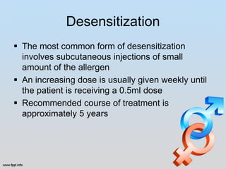 Desensitization
 The most common form of desensitization
  involves subcutaneous injections of small
  amount of the allergen
 An increasing dose is usually given weekly until
  the patient is receiving a 0.5ml dose
 Recommended course of treatment is
  approximately 5 years
 